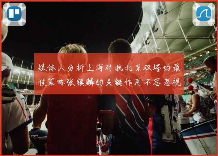媒体人分析上海对抗北京双塔的最佳策略张镇麟的关键作用不容忽视