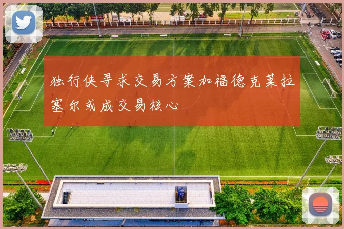 独行侠寻求交易方案加福德克莱拉塞尔或成交易核心