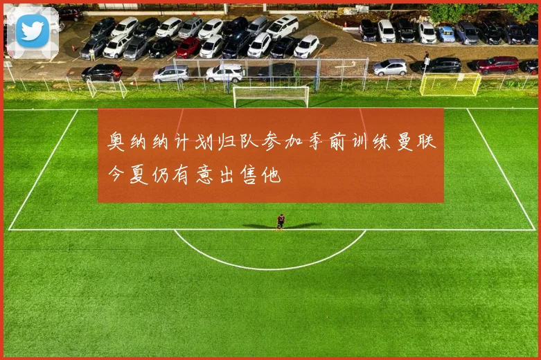 奥纳纳计划归队参加季前训练曼联今夏仍有意出售他