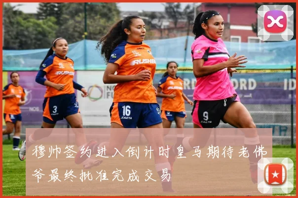 穆帅签约进入倒计时皇马期待老佛爷最终批准完成交易