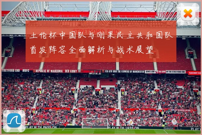 土伦杯中国队与刚果民主共和国队首发阵容全面解析与战术展望