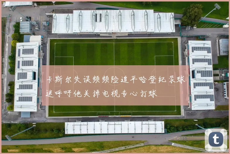 卡斯尔失误频频险追平哈登纪录球迷呼吁他关掉电视专心打球