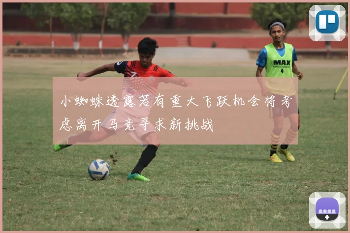 小蜘蛛透露若有重大飞跃机会将考虑离开马竞寻求新挑战