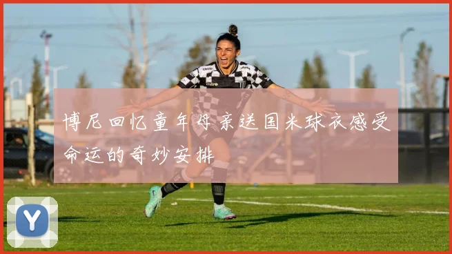 博尼回忆童年母亲送国米球衣感受命运的奇妙安排