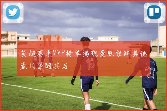 英超赛季MVP榜单揭晓曼联领跑其他豪门紧随其后