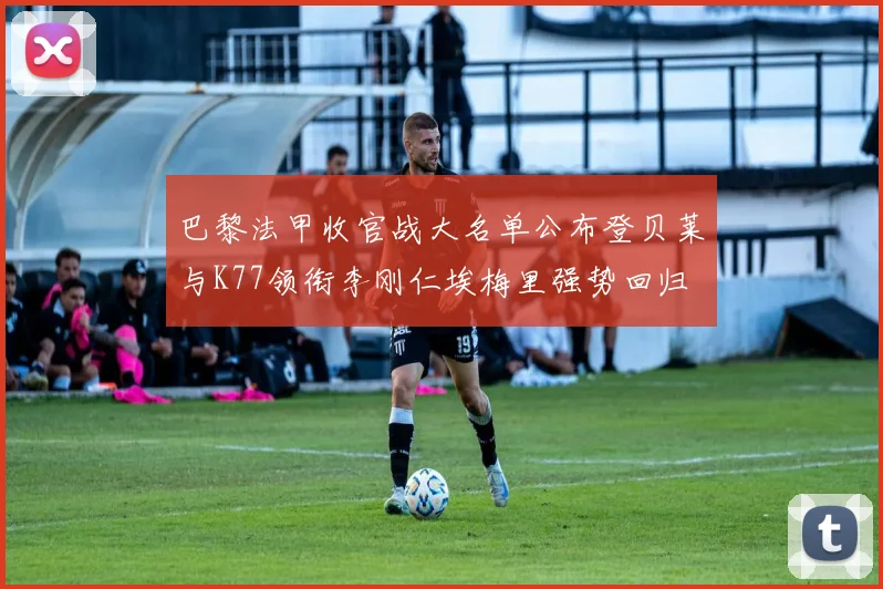 巴黎法甲收官战大名单公布登贝莱与K77领衔李刚仁埃梅里强势回归
